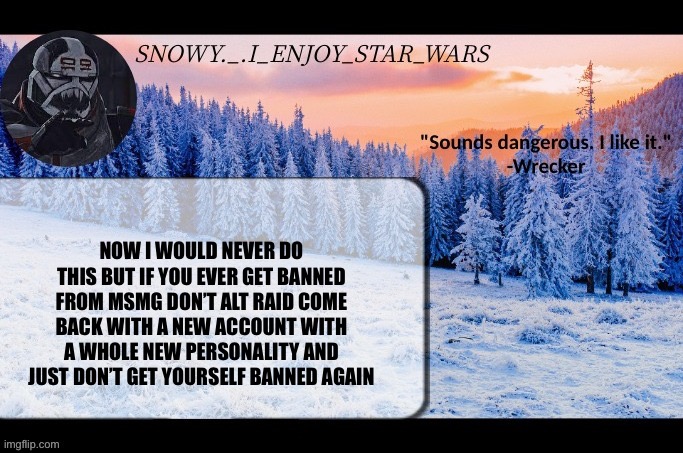 Snow._.i_enjoy_star_wars announcement temp thx darthswede | NOW I WOULD NEVER DO THIS BUT IF YOU EVER GET BANNED FROM MSMG DON’T ALT RAID COME BACK WITH A NEW ACCOUNT WITH A WHOLE NEW PERSONALITY AND JUST DON’T GET YOURSELF BANNED AGAIN | image tagged in snow _ i_enjoy_star_wars announcement temp thx darthswede | made w/ Imgflip meme maker