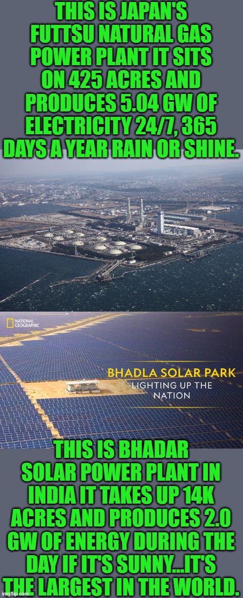 what a deal | THIS IS JAPAN'S FUTTSU NATURAL GAS POWER PLANT IT SITS ON 425 ACRES AND PRODUCES 5.04 GW OF ELECTRICITY 24/7, 365 DAYS A YEAR RAIN OR SHINE. THIS IS BHADAR SOLAR POWER PLANT IN INDIA IT TAKES UP 14K ACRES AND PRODUCES 2.0 GW OF ENERGY DURING THE DAY IF IT'S SUNNY...IT'S THE LARGEST IN THE WORLD. | image tagged in democrats | made w/ Imgflip meme maker