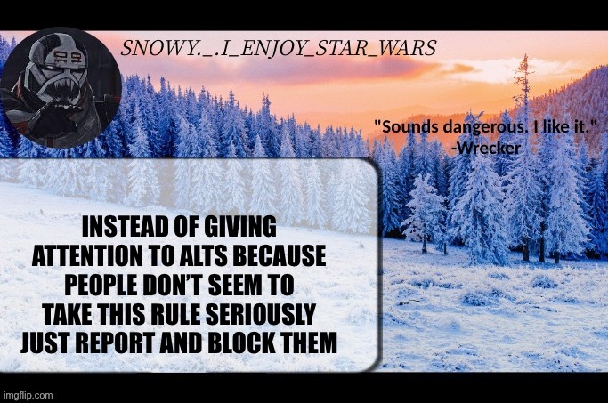 Snow._.i_enjoy_star_wars announcement temp thx darthswede | INSTEAD OF GIVING ATTENTION TO ALTS BECAUSE PEOPLE DON’T SEEM TO TAKE THIS RULE SERIOUSLY JUST REPORT AND BLOCK THEM | image tagged in snow _ i_enjoy_star_wars announcement temp thx darthswede | made w/ Imgflip meme maker