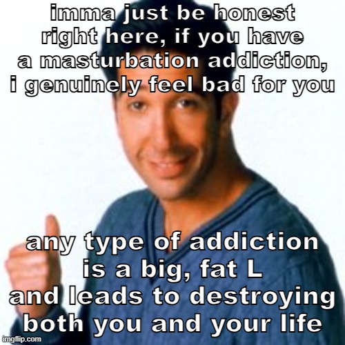 and no i'm not trying to spread any mormon propagnda bs i'm atheist | imma just be honest right here, if you have a masturbation addiction, i genuinely feel bad for you; any type of addiction is a big, fat L and leads to destroying both you and your life | image tagged in cocostemplate 1 | made w/ Imgflip meme maker