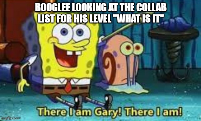infinite collab | BOOGLEE LOOKING AT THE COLLAB LIST FOR HIS LEVEL "WHAT IS IT" | image tagged in there i am gary | made w/ Imgflip meme maker