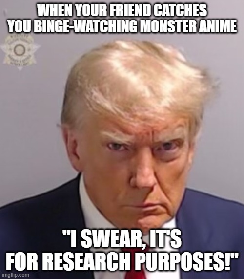 joke | WHEN YOUR FRIEND CATCHES YOU BINGE-WATCHING MONSTER ANIME; "I SWEAR, IT'S FOR RESEARCH PURPOSES!" | image tagged in donald trump mugshot | made w/ Imgflip meme maker