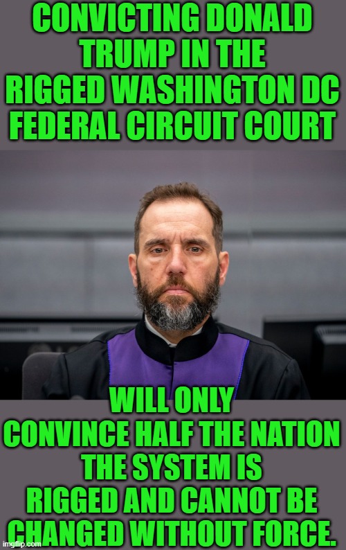 Yep | CONVICTING DONALD TRUMP IN THE RIGGED WASHINGTON DC FEDERAL CIRCUIT COURT; WILL ONLY CONVINCE HALF THE NATION THE SYSTEM IS RIGGED AND CANNOT BE CHANGED WITHOUT FORCE. | image tagged in jack smith | made w/ Imgflip meme maker