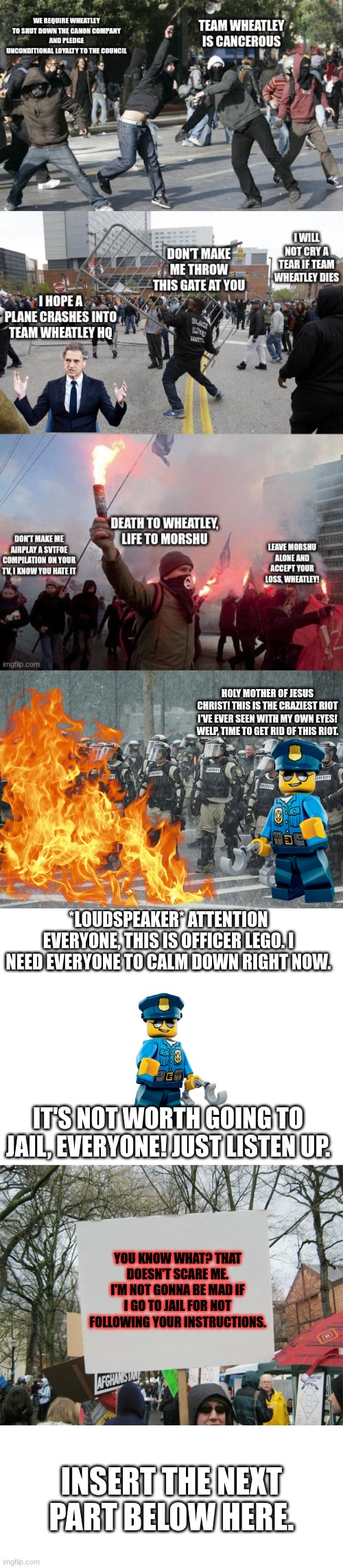 Lego Cop checks out the riot | HOLY MOTHER OF JESUS CHRIST! THIS IS THE CRAZIEST RIOT I'VE EVER SEEN WITH MY OWN EYES! WELP, TIME TO GET RID OF THIS RIOT. *LOUDSPEAKER* ATTENTION EVERYONE, THIS IS OFFICER LEGO. I NEED EVERYONE TO CALM DOWN RIGHT NOW. IT'S NOT WORTH GOING TO JAIL, EVERYONE! JUST LISTEN UP. YOU KNOW WHAT? THAT DOESN'T SCARE ME. I'M NOT GONNA BE MAD IF I GO TO JAIL FOR NOT FOLLOWING YOUR INSTRUCTIONS. INSERT THE NEXT PART BELOW HERE. | image tagged in riot police rain storm,blank white template,blank protest sing | made w/ Imgflip meme maker