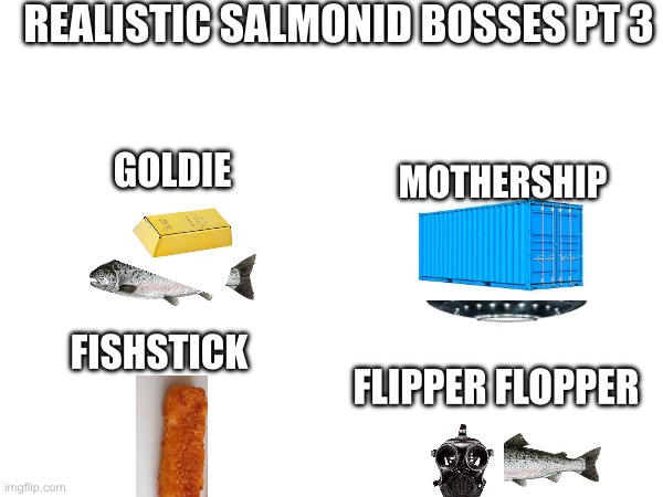 Part 4 is the finale. (Or is it?) | REALISTIC SALMONID BOSSES PT 3; GOLDIE; MOTHERSHIP; FISHSTICK; FLIPPER FLOPPER | image tagged in splatoon | made w/ Imgflip meme maker