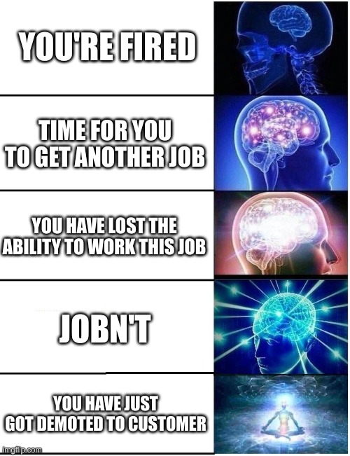 Progressively smarter things to say when firing someone | YOU'RE FIRED; TIME FOR YOU TO GET ANOTHER JOB; YOU HAVE LOST THE ABILITY TO WORK THIS JOB; JOBN'T; YOU HAVE JUST GOT DEMOTED TO CUSTOMER | image tagged in expanding brain 5 panel | made w/ Imgflip meme maker