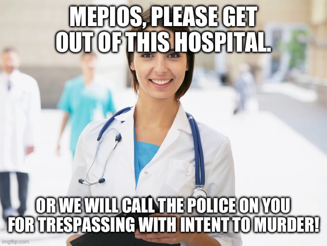 MEPIOS, PLEASE GET OUT OF THIS HOSPITAL. OR WE WILL CALL THE POLICE ON YOU FOR TRESPASSING WITH INTENT TO MURDER! | made w/ Imgflip meme maker