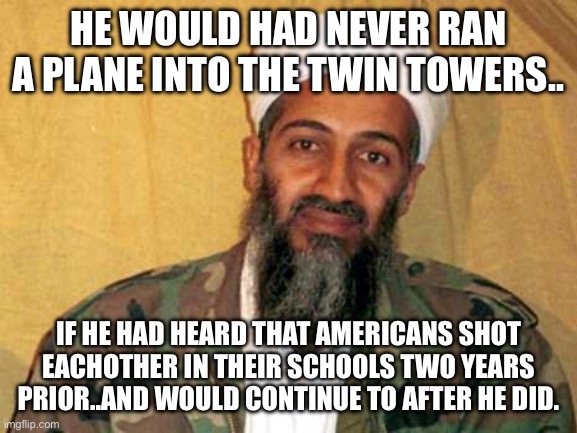 ??‍♂️??? | HE WOULD HAD NEVER RAN A PLANE INTO THE TWIN TOWERS.. IF HE HAD HEARD THAT AMERICANS SHOT EACHOTHER IN THEIR SCHOOLS TWO YEARS PRIOR..AND WOULD CONTINUE TO AFTER HE DID. | image tagged in osama bin laden | made w/ Imgflip meme maker