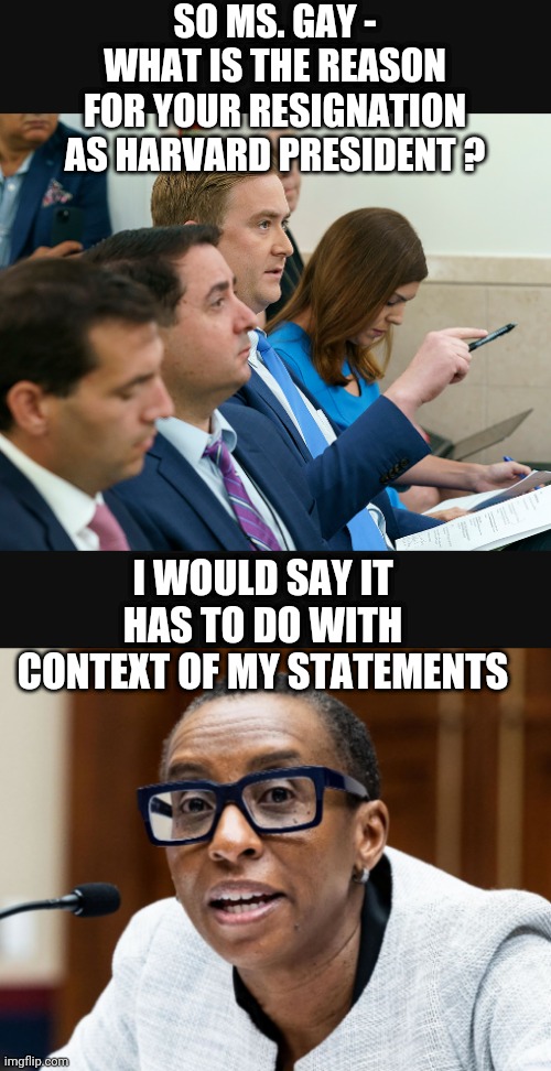 All About Context | SO MS. GAY -
WHAT IS THE REASON FOR YOUR RESIGNATION AS HARVARD PRESIDENT ? I WOULD SAY IT HAS TO DO WITH CONTEXT OF MY STATEMENTS | image tagged in leftists,antisemitism,harvard,liberals,democrats,palestine | made w/ Imgflip meme maker