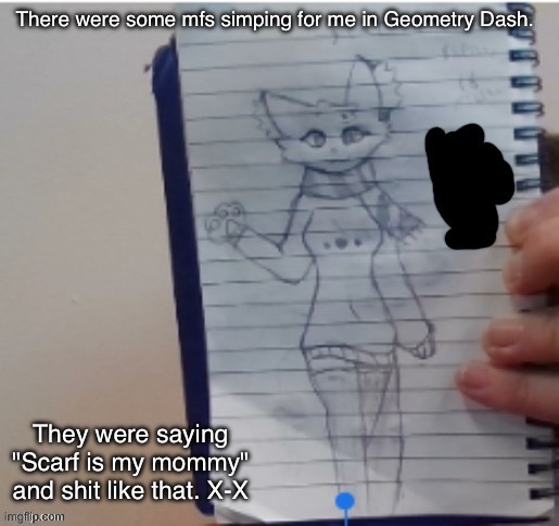 Scarf (drawn by Scarf and one of her irl friends) | There were some mfs simping for me in Geometry Dash. They were saying "Scarf is my mommy" and shit like that. X-X | image tagged in scarf drawn by scarf and one of her irl friends | made w/ Imgflip meme maker