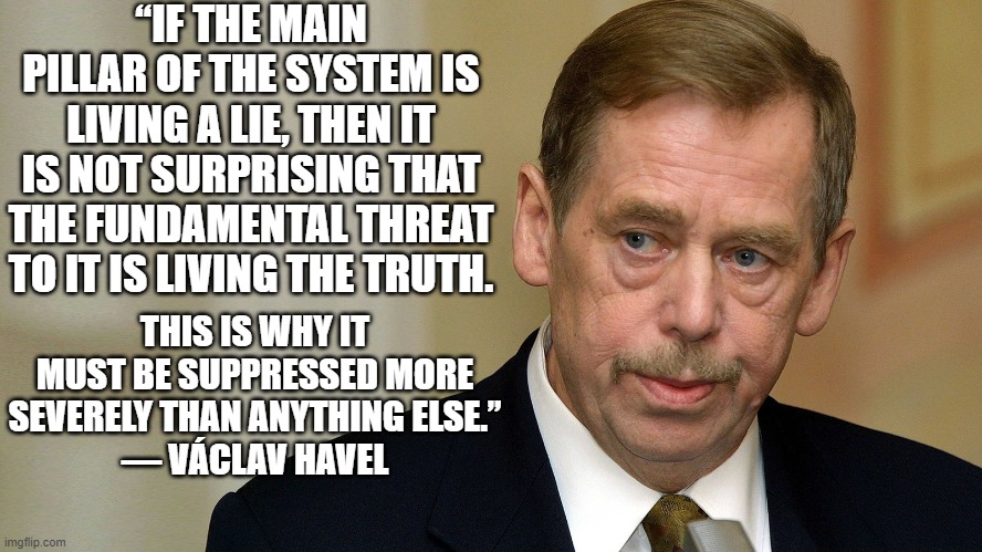 living a lie | “IF THE MAIN PILLAR OF THE SYSTEM IS LIVING A LIE, THEN IT IS NOT SURPRISING THAT THE FUNDAMENTAL THREAT TO IT IS LIVING THE TRUTH. THIS IS WHY IT MUST BE SUPPRESSED MORE SEVERELY THAN ANYTHING ELSE.”
― VÁCLAV HAVEL | image tagged in living a lie | made w/ Imgflip meme maker