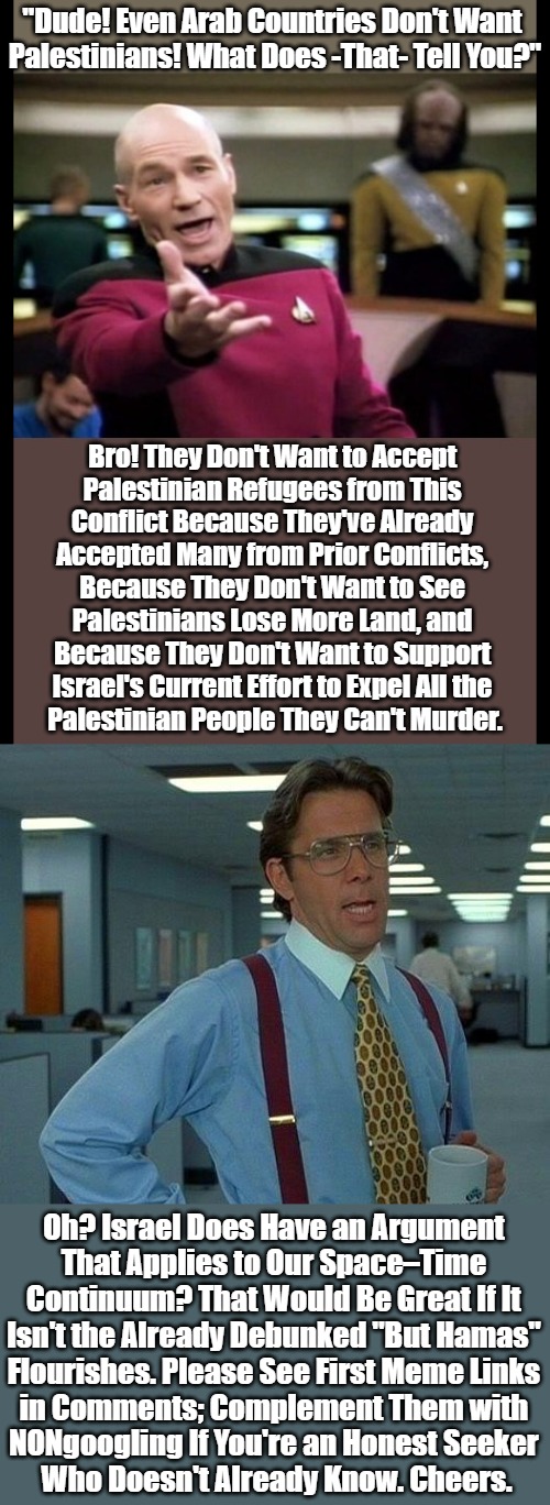 Please Wake Me When Pro–Israel Forces Start Flirting with Honesty, Relevancy, or / and Reality | "Dude! Even Arab Countries Don't Want 

Palestinians! What Does -That- Tell You?"; Bro! They Don't Want to Accept 

Palestinian Refugees from This 

Conflict Because They've Already 

Accepted Many from Prior Conflicts, 

Because They Don't Want to See 

Palestinians Lose More Land, and 

Because They Don't Want to Support 

Israel's Current Effort to Expel All the 

Palestinian People They Can't Murder. Oh? Israel Does Have an Argument 

That Applies to Our Space–Time 

Continuum? That Would Be Great If It 

Isn't the Already Debunked "But Hamas" 

Flourishes. Please See First Meme Links 

in Comments; Complement Them with 

NONgoogling If You're an Honest Seeker 

Who Doesn't Already Know. Cheers. | image tagged in picard wth,israel lies,that would be great,msm lies for israel,wartime propaganda,hashtag not enough text in this meme | made w/ Imgflip meme maker