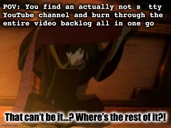 Refresh… refresh… refresh… refre- | POV: You find an actually not s◼️tty
YouTube channel and burn through the
entire video backlog all in one go; That can’t be it…? Where’s the rest of it?! | image tagged in zuko where is the rest of it,youtube,avatar the last airbender,zuko,relatable memes,content | made w/ Imgflip meme maker