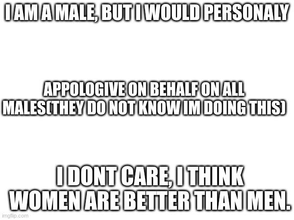 E | I AM A MALE, BUT I WOULD PERSONALY; APPOLOGIVE ON BEHALF ON ALL MALES(THEY DO NOT KNOW IM DOING THIS); I DONT CARE, I THINK WOMEN ARE BETTER THAN MEN. | image tagged in memes | made w/ Imgflip meme maker