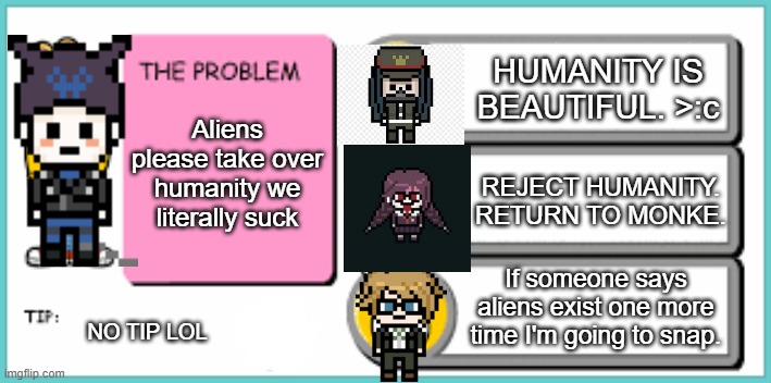 I'd choose "If someone says aliens exist one more time I am going to snap" | HUMANITY IS BEAUTIFUL. >:c; Aliens please take over humanity we literally suck; REJECT HUMANITY. RETURN TO MONKE. If someone says aliens exist one more time I'm going to snap. NO TIP LOL | image tagged in you've got to be kidding me,danganronpa,arthur,aliens,return to monke | made w/ Imgflip meme maker