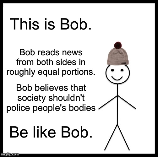 Be Like Bill Meme | This is Bob. Bob reads news from both sides in roughly equal portions. Bob believes that society shouldn't police people's bodies; Be like Bob. | image tagged in memes,be like bill,politics | made w/ Imgflip meme maker