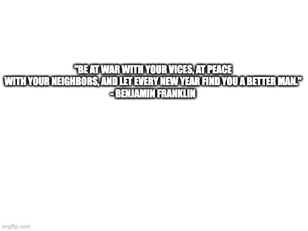 New Year | "BE AT WAR WITH YOUR VICES, AT PEACE WITH YOUR NEIGHBORS, AND LET EVERY NEW YEAR FIND YOU A BETTER MAN."
- BENJAMIN FRANKLIN | image tagged in ben franklin | made w/ Imgflip meme maker