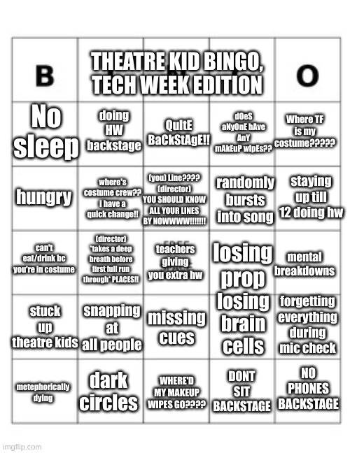 We all say we hate it but a tiny, miniscule part of us loves it | THEATRE KID BINGO, TECH WEEK EDITION; No sleep; doing HW backstage; QuItE BaCkStAgE!! dOeS aNyOnE hAve AnY mAkEuP wIpEs?? Where TF is my costume????? staying up till 12 doing hw; where's costume crew?? i have a quick change!! (you) Line???? (director) YOU SHOULD KNOW ALL YOUR LINES BY NOWWWW!!!!!!! randomly bursts into song; hungry; (director) *takes a deep breath before first full run through* PLACES!! losing prop; mental breakdowns; teachers giving you extra hw; can't eat/drink bc you're in costume; losing brain cells; stuck up theatre kids; forgetting everything during mic check; snapping at all people; missing cues; NO PHONES BACKSTAGE; DONT SIT BACKSTAGE; dark circles; metephorically dying; WHERE'D MY MAKEUP WIPES GO???? | image tagged in tech week,hell week,theatre,theatre kid,bingo | made w/ Imgflip meme maker