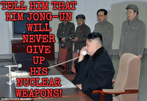 Kim Jong-un will never give up his nuclear weapons! | TELL HIM THAT
KIM JONG-UN
WILL
NEVER
GIVE
UP
HIS
NUCLEAR
WEAPONS! | image tagged in kim jong un phone,north korea,kim jong un,donald trump,nukes,world war 3 | made w/ Imgflip meme maker