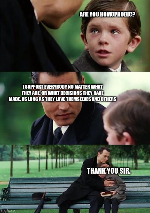 Finding Neverland Meme | ARE YOU HOMOPHOBIC? I SUPPORT EVERYBODY NO MATTER WHAT THEY ARE, OR WHAT DECISIONS THEY HAVE MADE, AS LONG AS THEY LOVE THEMSELVES AND OTHERS; THANK YOU SIR. | image tagged in memes,finding neverland,love eachother | made w/ Imgflip meme maker