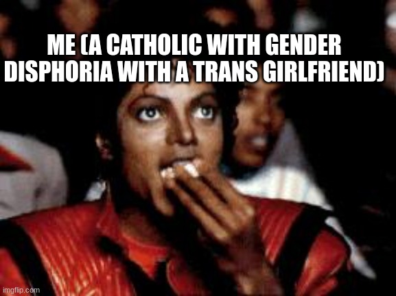 michael jackson eating popcorn | ME (A CATHOLIC WITH GENDER DISPHORIA WITH A TRANS GIRLFRIEND) | image tagged in michael jackson eating popcorn | made w/ Imgflip meme maker