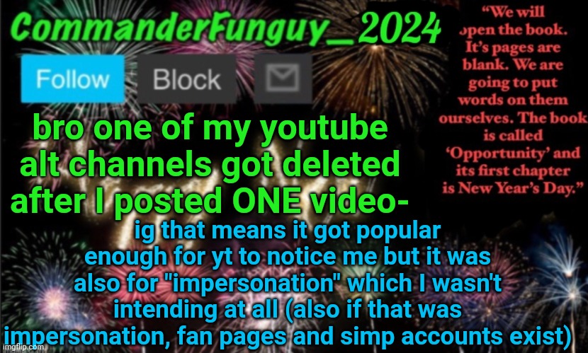 Lol | bro one of my youtube alt channels got deleted after I posted ONE video-; ig that means it got popular enough for yt to notice me but it was also for "impersonation" which I wasn't intending at all (also if that was impersonation, fan pages and simp accounts exist) | image tagged in commanderfunguy new year 2024 template | made w/ Imgflip meme maker