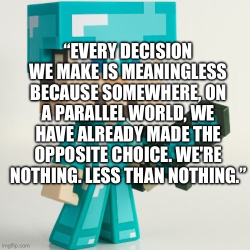 “EVERY DECISION WE MAKE IS MEANINGLESS BECAUSE SOMEWHERE, ON A PARALLEL WORLD, WE HAVE ALREADY MADE THE OPPOSITE CHOICE. WE'RE NOTHING. LESS THAN NOTHING.” | made w/ Imgflip meme maker