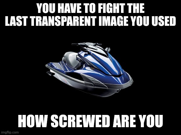 Jet Ski | YOU HAVE TO FIGHT THE LAST TRANSPARENT IMAGE YOU USED; HOW SCREWED ARE YOU | made w/ Imgflip meme maker