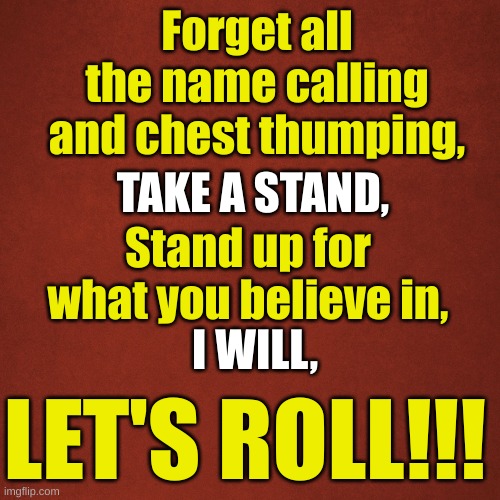 Blank Red Background | Forget all the name calling and chest thumping, TAKE A STAND, Stand up for what you believe in, I WILL, LET'S ROLL!!! | image tagged in blank red background | made w/ Imgflip meme maker