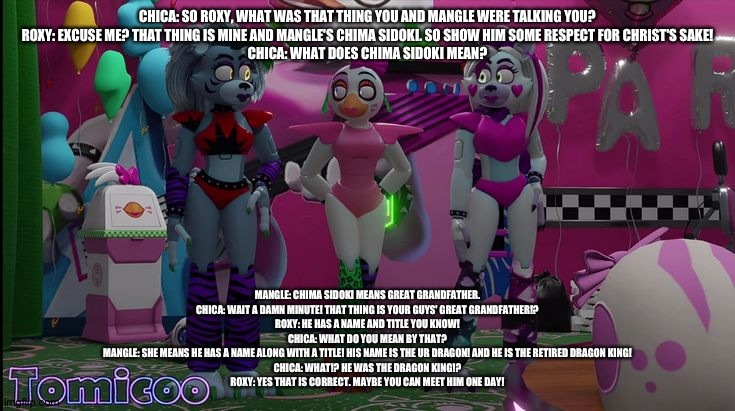 Roxy and mangle confirm what chica saw | CHICA: SO ROXY, WHAT WAS THAT THING YOU AND MANGLE WERE TALKING YOU?
ROXY: EXCUSE ME? THAT THING IS MINE AND MANGLE'S CHIMA SIDOKI. SO SHOW HIM SOME RESPECT FOR CHRIST'S SAKE!
CHICA: WHAT DOES CHIMA SIDOKI MEAN? MANGLE: CHIMA SIDOKI MEANS GREAT GRANDFATHER.
CHICA: WAIT A DAMN MINUTE! THAT THING IS YOUR GUYS' GREAT GRANDFATHER!?
ROXY: HE HAS A NAME AND TITLE YOU KNOW!
CHICA: WHAT DO YOU MEAN BY THAT?
MANGLE: SHE MEANS HE HAS A NAME ALONG WITH A TITLE! HIS NAME IS THE UR DRAGON! AND HE IS THE RETIRED DRAGON KING!
CHICA: WHAT!? HE WAS THE DRAGON KING!?
ROXY: YES THAT IS CORRECT. MAYBE YOU CAN MEET HIM ONE DAY! | image tagged in fnaf security breach,the kronosaki family | made w/ Imgflip meme maker