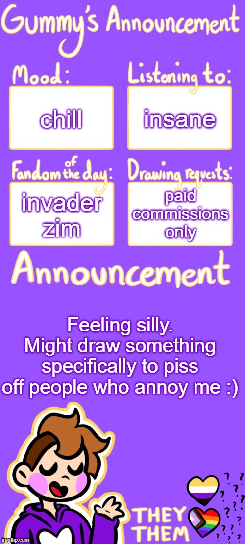 hehehe | insane; chill; paid commissions only; invader zim; Feeling silly. Might draw something specifically to piss off people who annoy me :) | image tagged in gummy's announcement template 3 | made w/ Imgflip meme maker