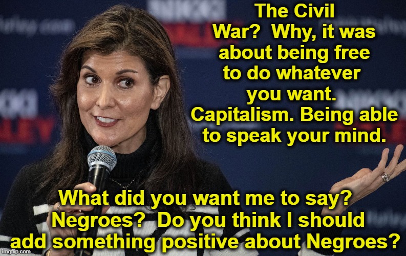 Nikki Haley on Civil war | The Civil War?  Why, it was about being free to do whatever  you want.  Capitalism. Being able to speak your mind. What did you want me to say?  Negroes?  Do you think I should add something positive about Negroes? | image tagged in history memes,black history month,maga,right wing,gop hypocrite,republicans | made w/ Imgflip meme maker