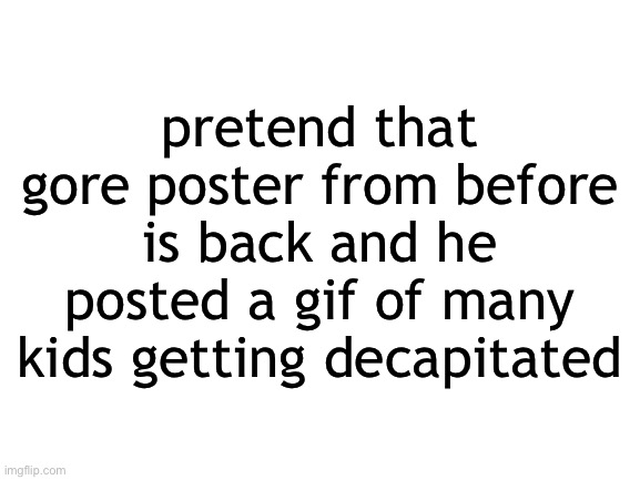 Blank White Template | pretend that gore poster from before is back and he posted a gif of many kids getting decapitated | image tagged in blank white template | made w/ Imgflip meme maker