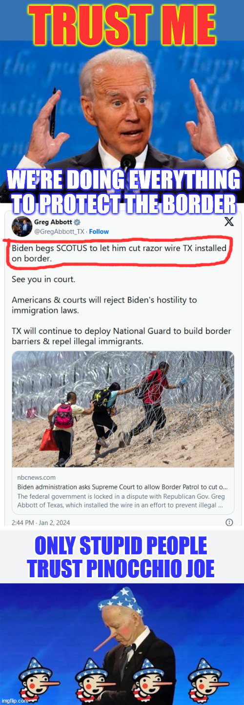 Only stupid people trust Pinocchio Joe | TRUST ME; WE'RE DOING EVERYTHING TO PROTECT THE BORDER; ONLY STUPID PEOPLE TRUST PINOCCHIO JOE | image tagged in never trust,pinocchio joe,liar,american traitor refuses to protect border | made w/ Imgflip meme maker