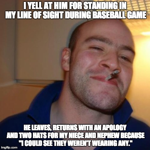 Good Guy Greg | I YELL AT HIM FOR STANDING IN MY LINE OF SIGHT DURING BASEBALL GAME HE LEAVES, RETURNS WITH AN APOLOGY AND TWO HATS FOR MY NIECE AND NEPHEW  | image tagged in memes,good guy greg,AdviceAnimals | made w/ Imgflip meme maker
