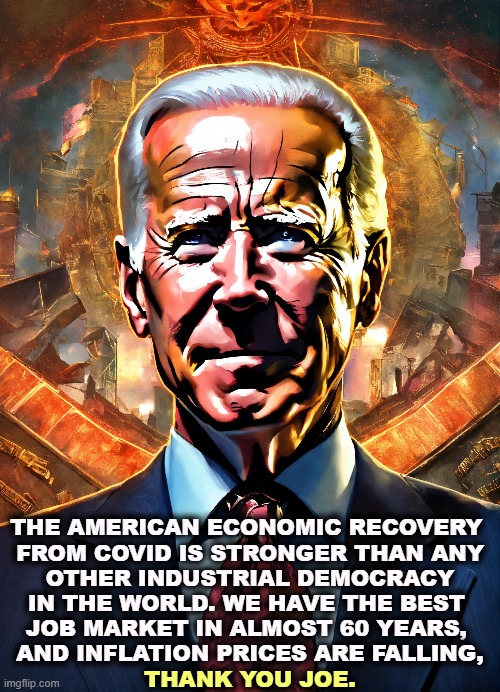 Some presidents know what they're doing. They're never Republicans. | THE AMERICAN ECONOMIC RECOVERY 

FROM COVID IS STRONGER THAN ANY OTHER INDUSTRIAL DEMOCRACY IN THE WORLD. WE HAVE THE BEST 

JOB MARKET IN ALMOST 60 YEARS, 
AND INFLATION PRICES ARE FALLING, THANK YOU JOE. | image tagged in joe biden,economics,better,unemployment,best,inflation | made w/ Imgflip meme maker