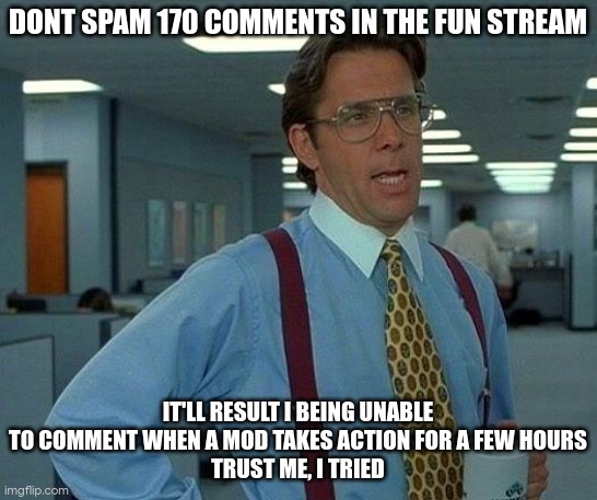 sry ods, btw when ur spamming, u wont see new comments saying "stop spamming" until its to late. this happened yesterday as well | DONT SPAM 170 COMMENTS IN THE FUN STREAM; IT'LL RESULT I BEING UNABLE TO COMMENT WHEN A MOD TAKES ACTION FOR A FEW HOURS
TRUST ME, I TRIED | image tagged in memes,that would be great | made w/ Imgflip meme maker