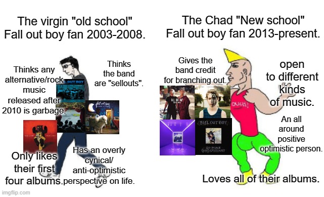 Virgin vs Chad | The Chad "New school" Fall out boy fan 2013-present. The virgin "old school" Fall out boy fan 2003-2008. Gives the band credit for branching out. open to different kinds of music. Thinks the band are "sellouts". Thinks any alternative/rock music released after 2010 is garbage. An all around positive optimistic person. Has an overly cynical/ anti-optimistic perspective on life. Only likes their first four albums. Loves all of their albums. | image tagged in virgin vs chad,fall out boy | made w/ Imgflip meme maker