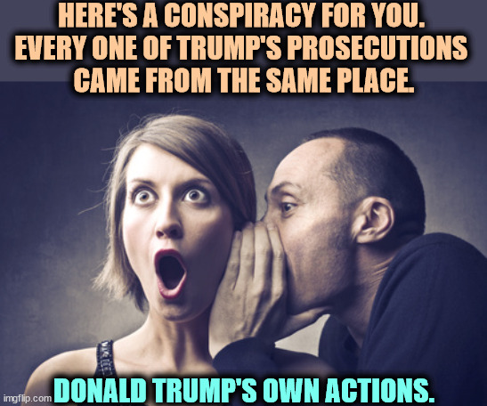 Conspiracy? No, self-inflicted wounds, each and every one. | HERE'S A CONSPIRACY FOR YOU. 
EVERY ONE OF TRUMP'S PROSECUTIONS 
CAME FROM THE SAME PLACE. DONALD TRUMP'S OWN ACTIONS. | image tagged in secret gossip,donald trump,prosecutions,conspiracy,it's a conspiracy | made w/ Imgflip meme maker