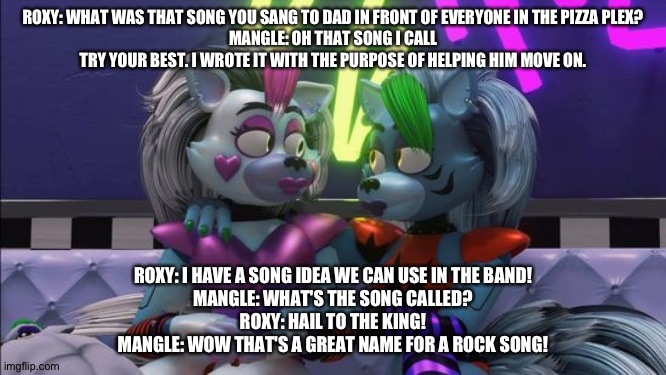 ROXY: WHAT WAS THAT SONG YOU SANG TO DAD IN FRONT OF EVERYONE IN THE PIZZA PLEX?
MANGLE: OH THAT SONG I CALL TRY YOUR BEST. I WROTE IT WITH THE PURPOSE OF HELPING HIM MOVE ON. ROXY: I HAVE A SONG IDEA WE CAN USE IN THE BAND!
MANGLE: WHAT'S THE SONG CALLED?
ROXY: HAIL TO THE KING!
MANGLE: WOW THAT'S A GREAT NAME FOR A ROCK SONG! | image tagged in fnaf security breach,the kronosaki family | made w/ Imgflip meme maker