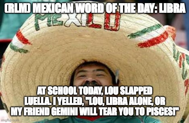 Juan Mexican Man | (RLM) MEXICAN WORD OF THE DAY: LIBRA; AT SCHOOL TODAY, LOU SLAPPED LUELLA. I YELLED, "LOU, LIBRA ALONE, OR MY FRIEND GEMINI WILL TEAR YOU TO PISCES!" | image tagged in juan mexican man | made w/ Imgflip meme maker