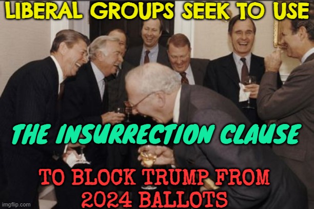 The Insurrection Clause And Trump | LIBERAL GROUPS SEEK TO USE; THE INSURRECTION CLAUSE; TO BLOCK TRUMP FROM
2024 BALLOTS | image tagged in memes,laughing men in suits,liberal logic,stupid liberals,triggered liberal,liberals | made w/ Imgflip meme maker