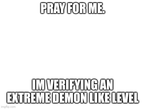Blank White Template | PRAY FOR ME. IM VERIFYING AN EXTREME DEMON LIKE LEVEL | image tagged in blank white template | made w/ Imgflip meme maker