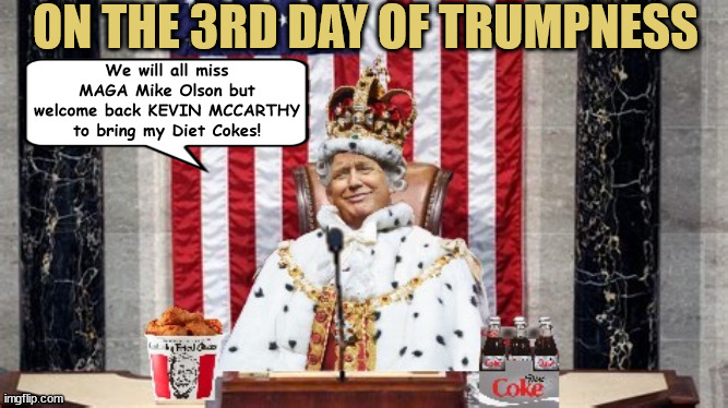 On the 3rd Day of Trumpness | ON THE 3RD DAY OF TRUMPNESS; We will all miss MAGA Mike Olson but welcome back KEVIN MCCARTHY to bring my Diet Cokes! | image tagged in trump's dictator,maga,fascists,traitors,prision,jack smith | made w/ Imgflip meme maker