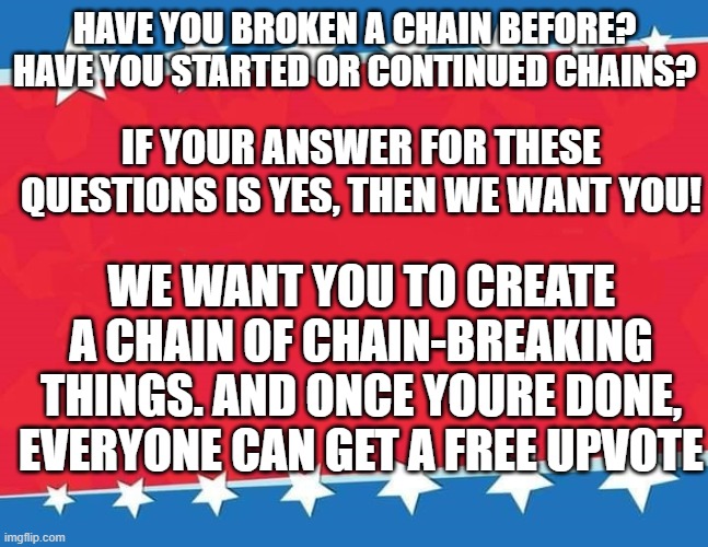 WE WANT YOU! | HAVE YOU BROKEN A CHAIN BEFORE?
HAVE YOU STARTED OR CONTINUED CHAINS? IF YOUR ANSWER FOR THESE QUESTIONS IS YES, THEN WE WANT YOU! WE WANT YOU TO CREATE A CHAIN OF CHAIN-BREAKING THINGS. AND ONCE YOURE DONE, EVERYONE CAN GET A FREE UPVOTE | image tagged in campaign sign | made w/ Imgflip meme maker