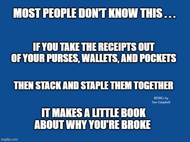 Slate Blue Solid Color Background  | MOST PEOPLE DON'T KNOW THIS . . . IF YOU TAKE THE RECEIPTS OUT OF YOUR PURSES, WALLETS, AND POCKETS; THEN STACK AND STAPLE THEM TOGETHER; MEMEs by Dan Campbell; IT MAKES A LITTLE BOOK ABOUT WHY YOU'RE BROKE | image tagged in slate blue solid color background | made w/ Imgflip meme maker