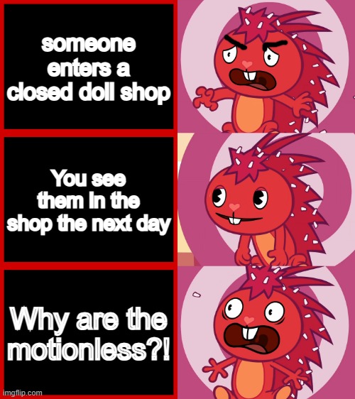 Never going there again | someone enters a closed doll shop; You see them in the shop the next day; Why are the motionless?! | image tagged in flaky panik kalm panik htf | made w/ Imgflip meme maker