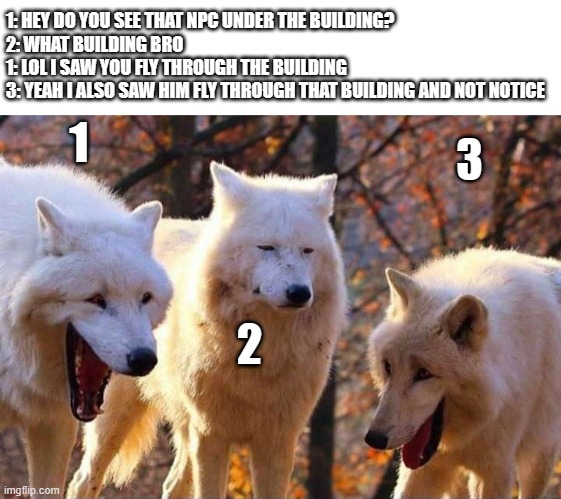 Forgor the building | 1: HEY DO YOU SEE THAT NPC UNDER THE BUILDING?
2: WHAT BUILDING BRO
1: LOL I SAW YOU FLY THROUGH THE BUILDING
3: YEAH I ALSO SAW HIM FLY THROUGH THAT BUILDING AND NOT NOTICE; 1; 3; 2 | image tagged in laughing wolf | made w/ Imgflip meme maker