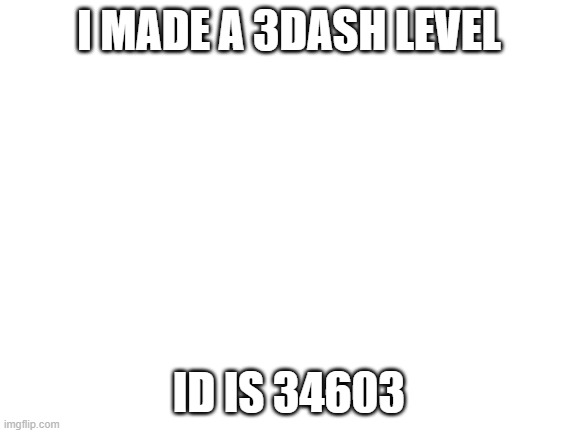 Blank White Template | I MADE A 3DASH LEVEL; ID IS 34603 | image tagged in blank white template | made w/ Imgflip meme maker