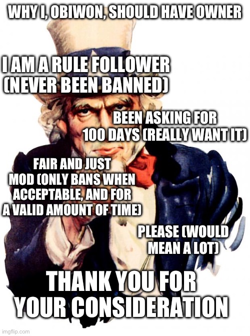 Day 100 of asking for owner | WHY I, OBIWON, SHOULD HAVE OWNER; I AM A RULE FOLLOWER (NEVER BEEN BANNED); BEEN ASKING FOR 100 DAYS (REALLY WANT IT); FAIR AND JUST MOD (ONLY BANS WHEN ACCEPTABLE, AND FOR A VALID AMOUNT OF TIME); PLEASE (WOULD MEAN A LOT); THANK YOU FOR YOUR CONSIDERATION | image tagged in memes,uncle sam | made w/ Imgflip meme maker